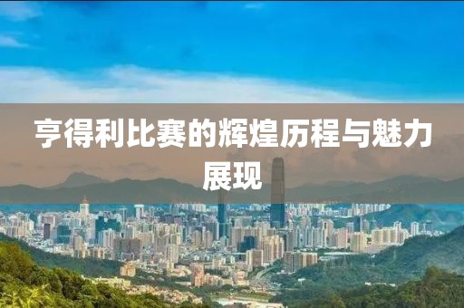 亨得利比赛的辉煌历程与魅力展现