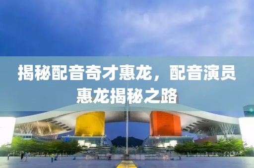 揭秘配音奇才惠龙，配音演员惠龙揭秘之路