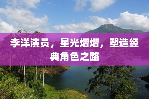 李洋演员，星光熠熠，塑造经典角色之路