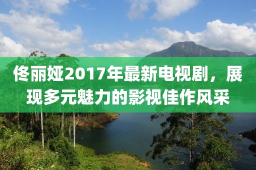 佟丽娅2017年最新电视剧，展现多元魅力的影视佳作风采