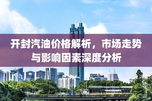 开封汽油价格解析，市场走势与影响因素深度分析