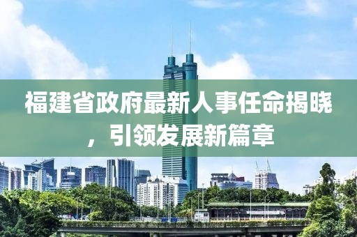 福建省政府最新人事任命揭晓，引领发展新篇章