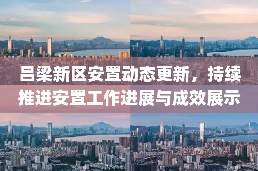 吕梁新区安置动态更新，持续推进安置工作进展与成效展示