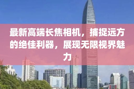 最新高端长焦相机，捕捉远方的绝佳利器，展现无限视界魅力