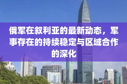 俄军在叙利亚的最新动态，军事存在的持续稳定与区域合作的深化