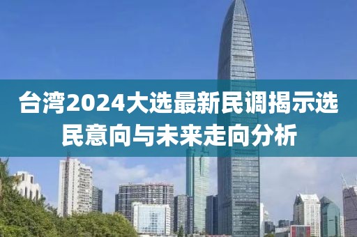 台湾2024大选最新民调揭示选民意向与未来走向分析