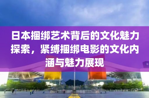 日本捆绑艺术背后的文化魅力探索，紧缚捆绑电影的文化内涵与魅力展现