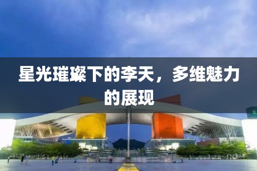 星光璀璨下的李天，多维魅力的展现