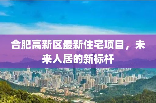 合肥高新区最新住宅项目，未来人居的新标杆
