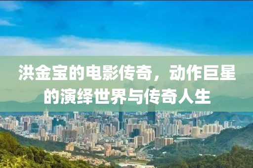 洪金宝的电影传奇，动作巨星的演绎世界与传奇人生