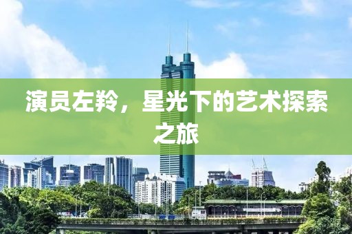 演员左羚，星光下的艺术探索之旅