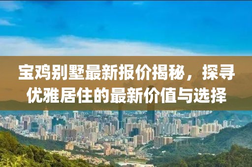 宝鸡别墅最新报价揭秘，探寻优雅居住的最新价值与选择