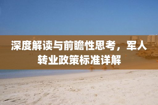 深度解读与前瞻性思考，军人转业政策标准详解