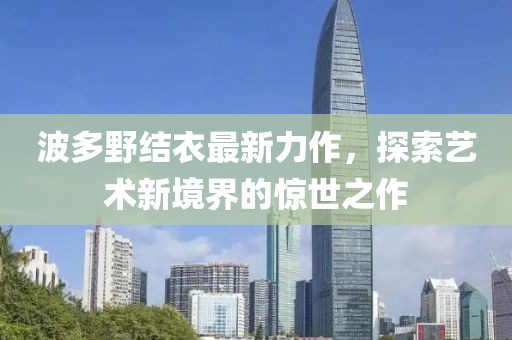波多野结衣最新力作，探索艺术新境界的惊世之作
