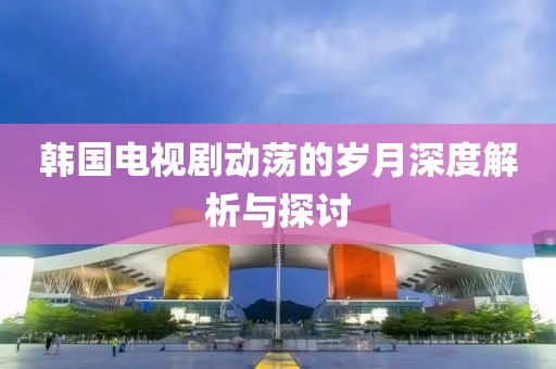 韩国电视剧动荡的岁月深度解析与探讨