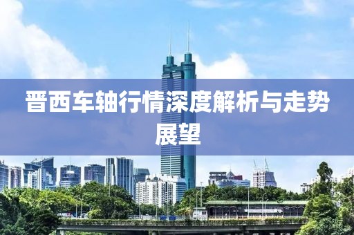 晋西车轴行情深度解析与走势展望