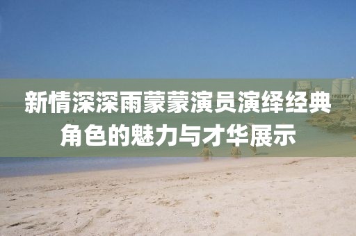 新情深深雨蒙蒙演员演绎经典角色的魅力与才华展示