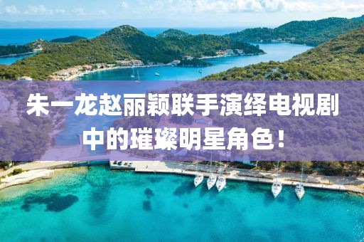 朱一龙赵丽颖联手演绎电视剧中的璀璨明星角色！