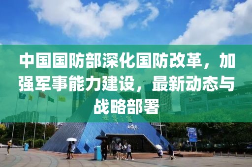 中国国防部深化国防改革，加强军事能力建设，最新动态与战略部署