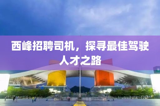 西峰招聘司机，探寻最佳驾驶人才之路