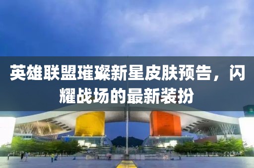 英雄联盟璀璨新星皮肤预告，闪耀战场的最新装扮