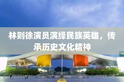 林则徐演员演绎民族英雄，传承历史文化精神