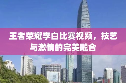 王者荣耀李白比赛视频，技艺与激情的完美融合