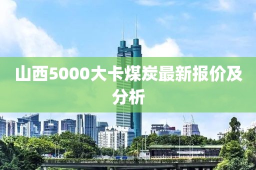 山西5000大卡煤炭最新报价及分析