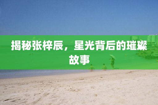 揭秘张梓辰，星光背后的璀璨故事
