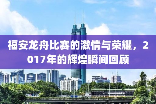 福安龙舟比赛的激情与荣耀，2017年的辉煌瞬间回顾