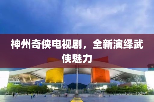 神州奇侠电视剧，全新演绎武侠魅力