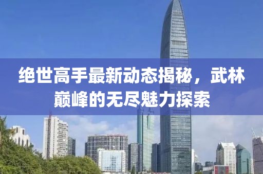 绝世高手最新动态揭秘，武林巅峰的无尽魅力探索
