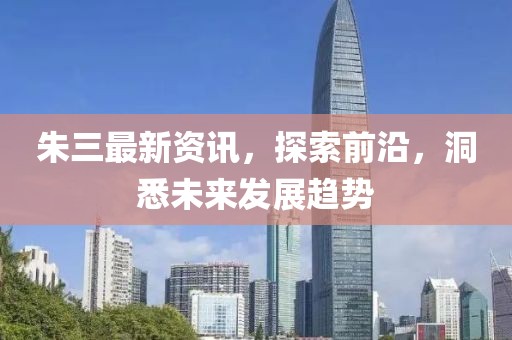 朱三最新资讯，探索前沿，洞悉未来发展趋势