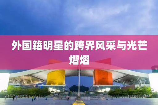 外国籍明星的跨界风采与光芒熠熠