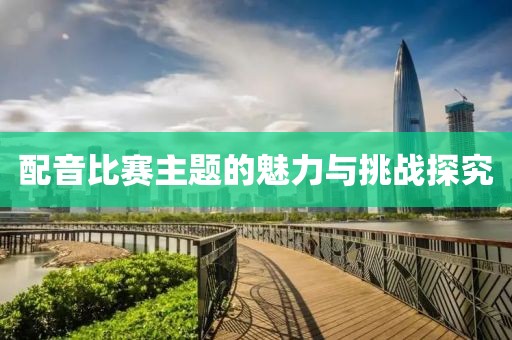 配音比赛主题的魅力与挑战探究
