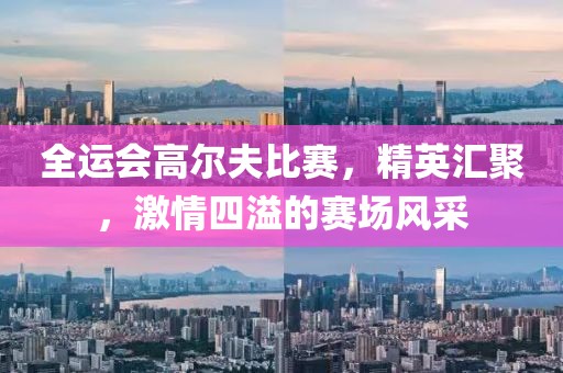 全运会高尔夫比赛，精英汇聚，激情四溢的赛场风采