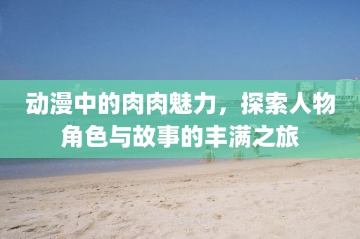 动漫中的肉肉魅力，探索人物角色与故事的丰满之旅