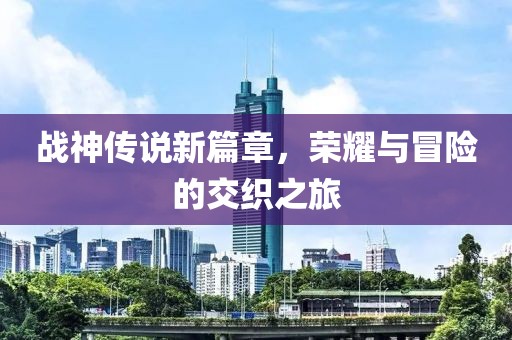 战神传说新篇章，荣耀与冒险的交织之旅