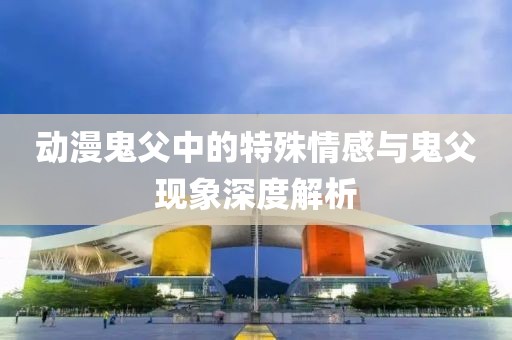 动漫鬼父中的特殊情感与鬼父现象深度解析
