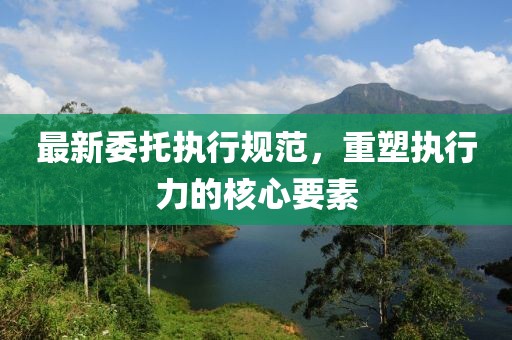 最新委托执行规范，重塑执行力的核心要素