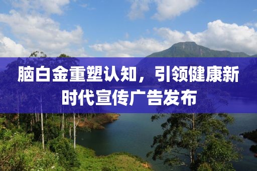 脑白金重塑认知，引领健康新时代宣传广告发布