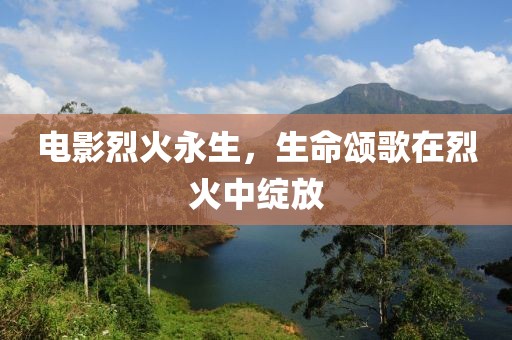 电影烈火永生，生命颂歌在烈火中绽放