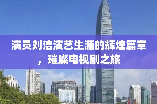 演员刘洁演艺生涯的辉煌篇章，璀璨电视剧之旅