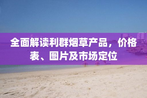 全面解读利群烟草产品，价格表、图片及市场定位