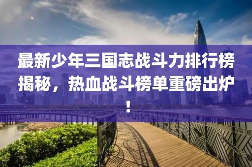 最新少年三国志战斗力排行榜揭秘，热血战斗榜单重磅出炉！