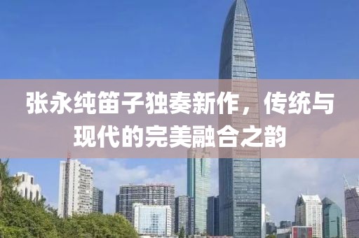 张永纯笛子独奏新作，传统与现代的完美融合之韵