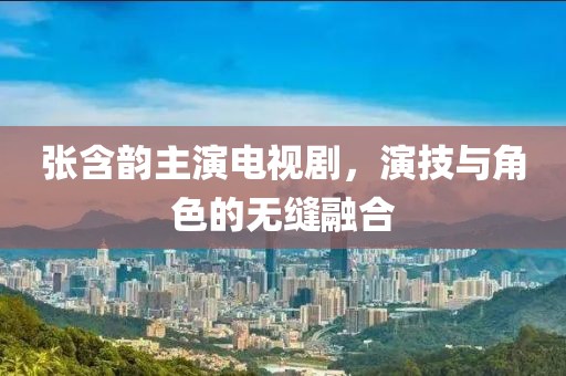 张含韵主演电视剧，演技与角色的无缝融合