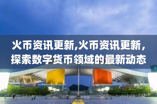 火币资讯更新,火币资讯更新，探索数字货币领域的最新动态