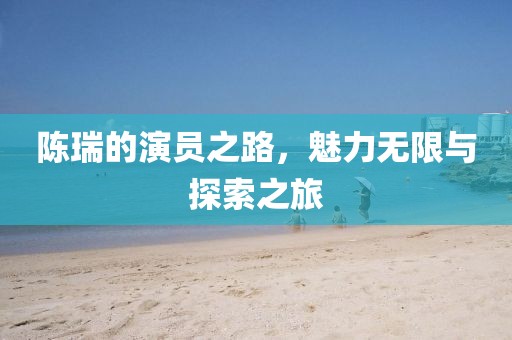 陈瑞的演员之路，魅力无限与探索之旅