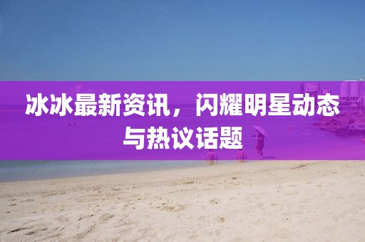 冰冰最新资讯，闪耀明星动态与热议话题